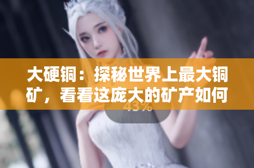 大硬铜：探秘世界上最大铜矿，看看这庞大的矿产如何影响经济