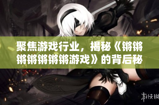 聚焦游戏行业，揭秘《锵锵锵锵锵锵锵游戏》的背后秘辛