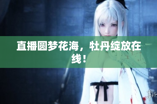 直播圆梦花海，牡丹绽放在线！
