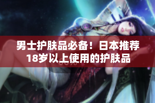 男士护肤品必备！日本推荐18岁以上使用的护肤品