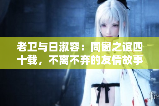 老卫与日淑容：同窗之谊四十载，不离不弃的友情故事