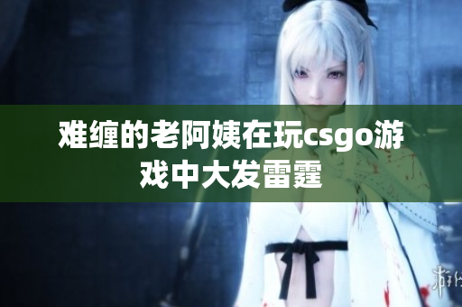 难缠的老阿姨在玩csgo游戏中大发雷霆