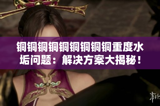铜铜铜铜铜铜铜铜铜重度水垢问题：解决方案大揭秘！