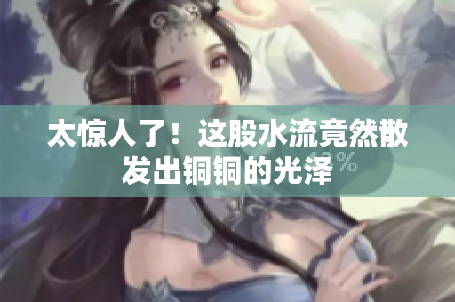 太惊人了！这股水流竟然散发出铜铜的光泽