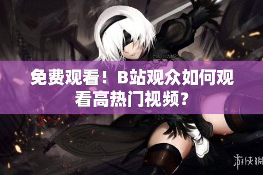 免费观看！B站观众如何观看高热门视频？