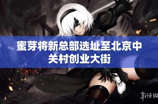 蜜芽将新总部选址至北京中关村创业大街
