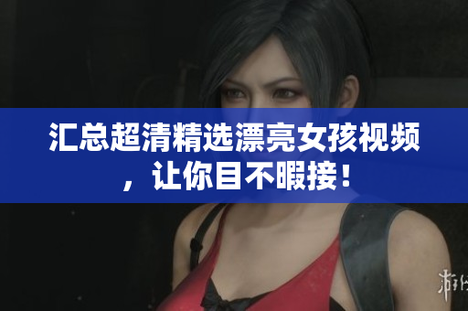 汇总超清精选漂亮女孩视频，让你目不暇接！