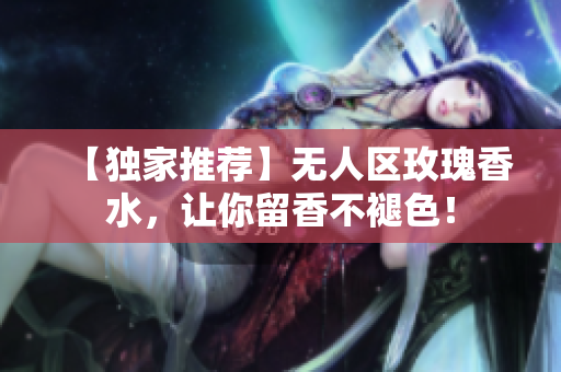 【独家推荐】无人区玫瑰香水，让你留香不褪色！