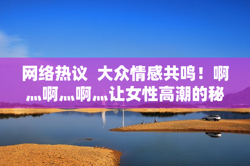 网络热议  大众情感共鸣！啊灬啊灬啊灬让女性高潮的秘密揭晓！