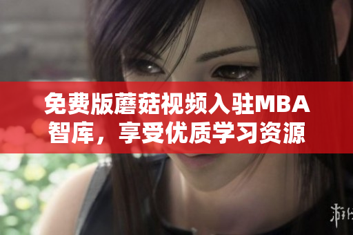 免费版蘑菇视频入驻MBA智库，享受优质学习资源