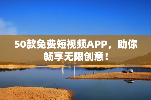 50款免费短视频APP，助你畅享无限创意！
