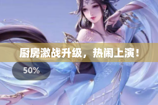 厨房激战升级，热闹上演！