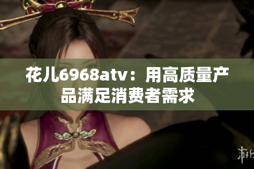 花儿6968atv：用高质量产品满足消费者需求