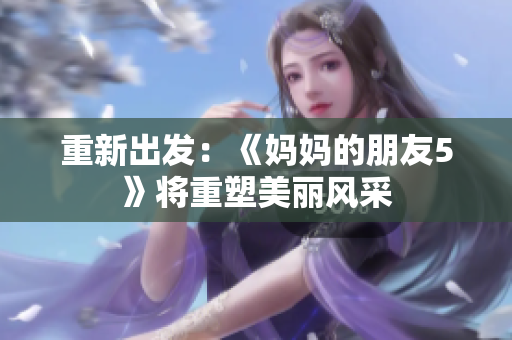 重新出发：《妈妈的朋友5》将重塑美丽风采