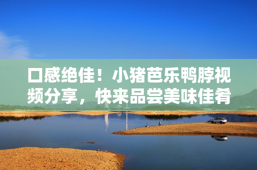 口感绝佳！小猪芭乐鸭脖视频分享，快来品尝美味佳肴！