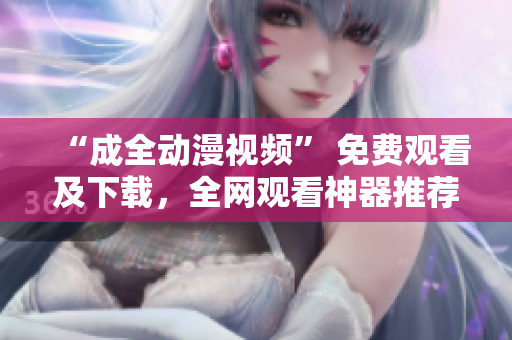 “成全动漫视频” 免费观看及下载，全网观看神器推荐