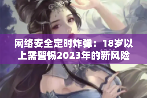 网络安全定时炸弹：18岁以上需警惕2023年的新风险