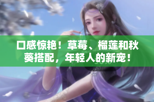 口感惊艳！草莓、榴莲和秋葵搭配，年轻人的新宠！