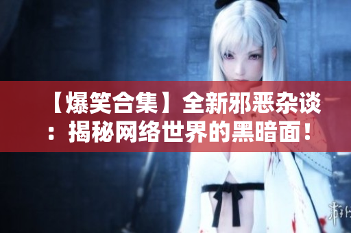 【爆笑合集】全新邪恶杂谈：揭秘网络世界的黑暗面！