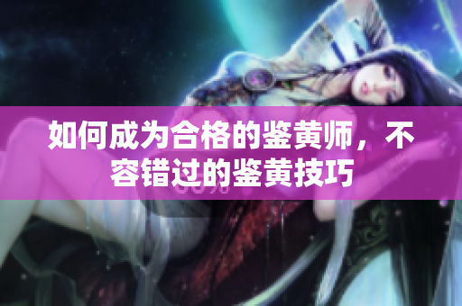 如何成为合格的鉴黄师，不容错过的鉴黄技巧