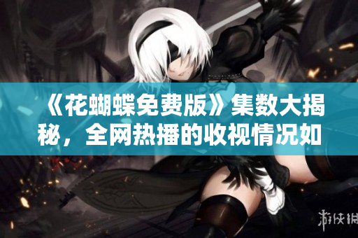 《花蝴蝶免费版》集数大揭秘，全网热播的收视情况如何？