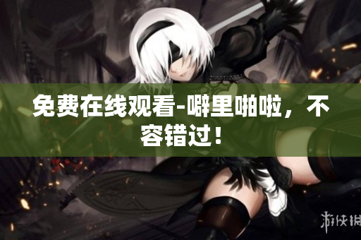 免费在线观看-噼里啪啦，不容错过！