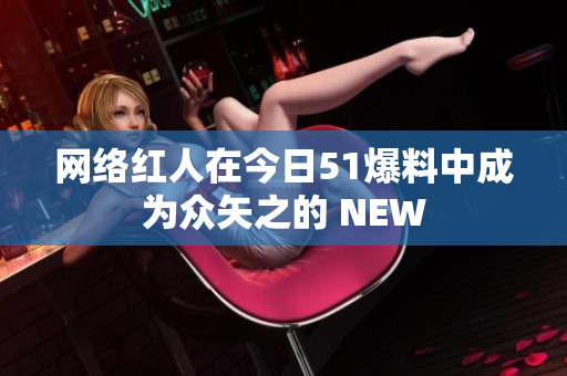 网络红人在今日51爆料中成为众矢之的 NEW