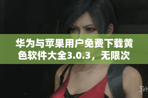 华为与苹果用户免费下载黄色软件大全3.0.3，无限次畅享网络资源