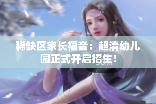 稀缺区家长福音：超清幼儿园正式开启招生！