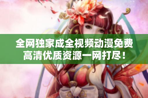 全网独家成全视频动漫免费高清优质资源一网打尽！