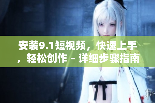 安装9.1短视频，快速上手，轻松创作 – 详细步骤指南