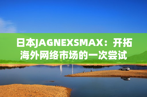 日本JAGNEXSMAX：开拓海外网络市场的一次尝试