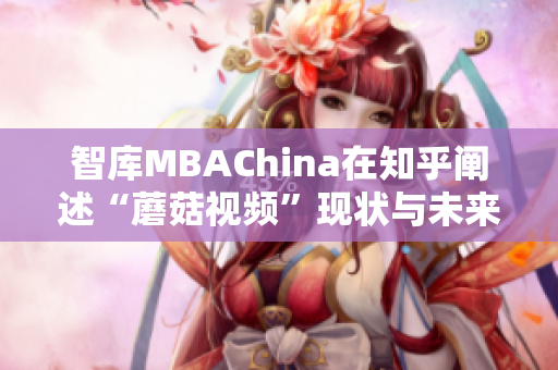 智库MBAChina在知乎阐述“蘑菇视频”现状与未来发展趋势