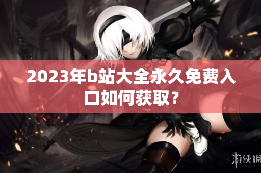 2023年b站大全永久免费入口如何获取？