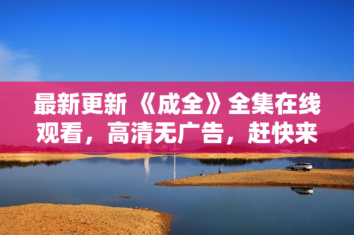 最新更新 《成全》全集在线观看，高清无广告，赶快来看！
