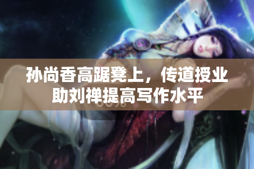 孙尚香高踞凳上，传道授业助刘禅提高写作水平