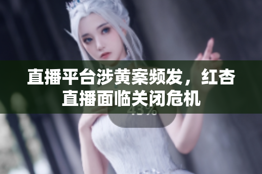 直播平台涉黄案频发，红杏直播面临关闭危机