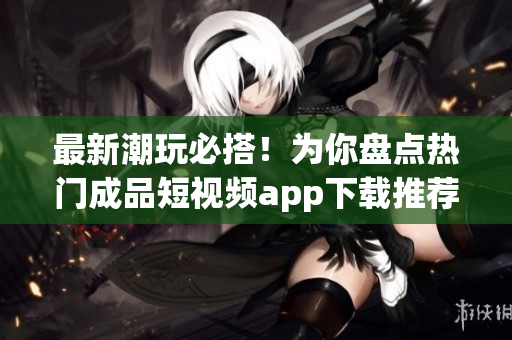 最新潮玩必搭！为你盘点热门成品短视频app下载推荐
