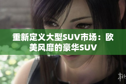 重新定义大型SUV市场：欧美风靡的豪华SUV