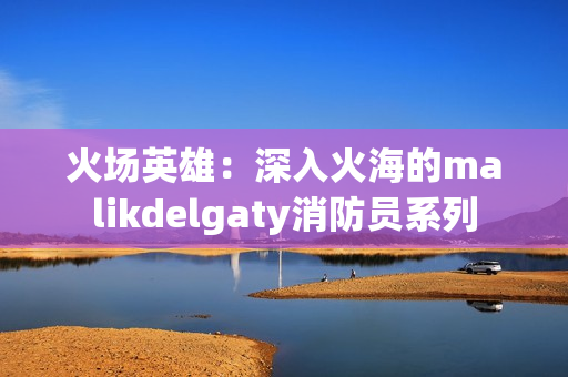 火场英雄：深入火海的malikdelgaty消防员系列