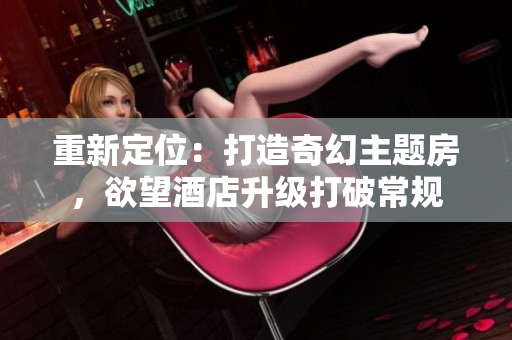 重新定位：打造奇幻主题房，欲望酒店升级打破常规