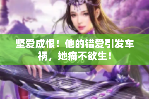 坚爱成恨！他的错爱引发车祸，她痛不欲生！