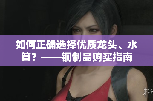 如何正确选择优质龙头、水管？——铜制品购买指南