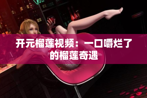 开元榴莲视频：一口嚼烂了的榴莲奇遇