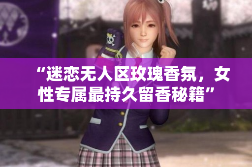 “迷恋无人区玫瑰香氛，女性专属最持久留香秘籍”