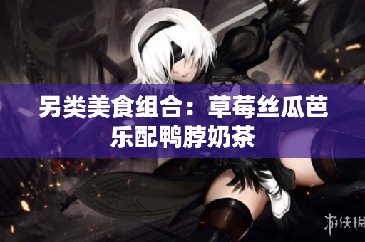 另类美食组合：草莓丝瓜芭乐配鸭脖奶茶