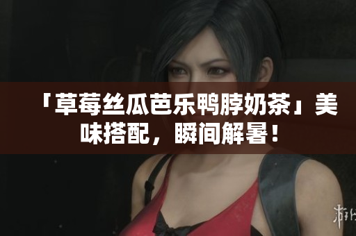 「草莓丝瓜芭乐鸭脖奶茶」美味搭配，瞬间解暑！