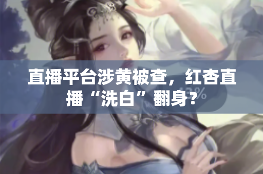 直播平台涉黄被查，红杏直播“洗白”翻身？