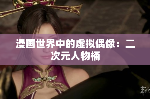 漫画世界中的虚拟偶像：二次元人物桶