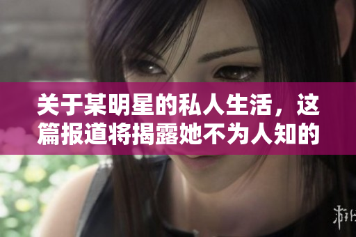 关于某明星的私人生活，这篇报道将揭露她不为人知的黑料！